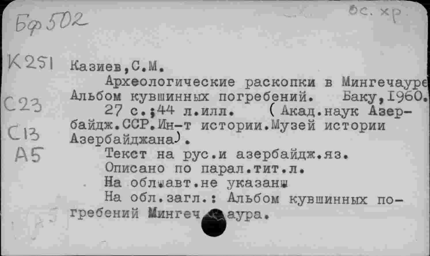 ﻿
K 2.SI
С 25
С15
AÇ
Казиев,С.М.
Археологические раскопки в Мингечауре Альбом кувшинных погребений. Баку,I960.
2? с.}44 л.илл.	( Акад.наук Азер-
байдж.ССР.Ин-т истории.Музей истории Азербайджана-).
Текст на рус.и азербайдж.яз.
Описано по парал.тит.л.
На облаавт.не указана
На обл.загл.: Альбом кувшинных погребений Мин г е ч 4*» аура.